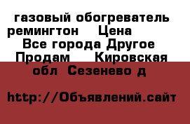 газовый обогреватель ремингтон  › Цена ­ 4 000 - Все города Другое » Продам   . Кировская обл.,Сезенево д.